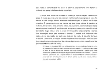 69
essa razão, a competitividade foi levada à extremos, especialmente entre homens e
mulheres que, agora, trabalhavam juntos, lado a lado.
A moda, forte aliada das mulheres na construção de sua imagem, colabora com
peças de roupas que, mais uma vez, procuram modificar as formas originais do corpo. Na
década de 1980 o corpo feminino deveria ser redesenhado para se parecer com o corpo
masculino. É preciso demonstrar aos homens que seus novos colegas de trabalho, as
mulheres, têm a mesma força, a mesma atitude, e que, portanto, a competição pelo espaço
se daria de igual para igual. É quando a moda empresta do guarda-roupa masculino o traje
de trabalho. Surge, então, o terno na versão feminina: paletó, calças compridas e camisa,
com modelagem ampla para aumentar a silhueta. O detalhe mais importante está
justamente na observação, por parte dos designers de moda, do desenho da figura
masculina. Como vimos, o triângulo invertido na parte superior do corpo é traduzido como
força masculina. Aumentar os ombros das mulheres é portanto o artifício mais eficiente. Nas
palavras de MENDES e HAYE (2003):
As finanças (na década de 1980) eram notícia, e os meios de comunicação glorificavam os estilos
de vida e enormes salário dos jovens corretores de ambos os sexos (...) a palavra que seria usada
ao longo de toda a década para descrever essa raça competitiva – yuppie (young urban
professional) – profissional urbano jovem. A procura por roupas masculinas aumentou (...) Para as
mulheres, que entraram para a força de trabalho na década de 1980 em número nunca visto, o
power suit, com ombreiras, tornou-se um símbolo potente, atuando como escudo protetor e
afirmação de autoridade (p.228).
 