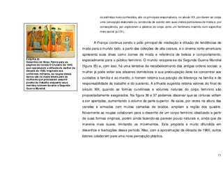 71
os estilistas mais conhecidos, são os principais responsáveis, no século XX, por darem ao corpo
uma concepção elaborada ou construída de acordo com suas visões particulares de moda e, por
conseqüência, por explorarem a plástica do corpo como um fenômeno inserido num específico
meio social (p.131).
A França continua sendo o pólo principal de irradiação e difusão de tendências de
moda para o mundo todo, a partir das coleções de alta costura, e o cinema norte-americano
apresenta suas divas como ícones de moda e referência de beleza e comportamento,
especialmente para o público feminino. O mundo recupera-se da Segunda Guerra Mundial
(figura 35) e, com isso, há uma tentativa de restabelecimento das antigas ordens sociais: a
mulher já pode voltar aos afazeres domésticos e sua preocupação deve se concentrar aos
cuidados à família e ao marido; o homem retoma sua posição de liderança na família e de
responsabilidade do trabalho e do sustento. A silhueta sugerida retoma valores do final do
século XIX, quando as formas curvilíneas e volumes naturais do corpo feminino são
propositadamente exagerados. Na figura 36 e 37 podemos observar que as cinturas voltam
a ser apertadas, aumentando o volume da parte superior. As saias, por vezes na altura das
canelas e armadas com muitas camadas de tecidos, ampliam a região dos quadris.
Novamente as roupas colaboram para o desenho de um corpo feminino idealizado a partir
de suas formas originais, porém ainda fazendo-as parecer pouco naturais e, ainda que de
maneira mais suave, limitando os movimentos. Esta proposta é muito difundida em
desenhos e ilustrações desse período. Mas, com a aproximação da década de 1960, outros
fatores colaboram para uma nova percepção plástica.
FIGURA 35
Desenhos de Alceu Penna para as
páginas da revista O Cruzeiro de 1943
que reproduzem a silhueta da mulher da
década de 1940. Inspirada nos
uniformes militares, as roupas dessa
época são os trajes ideais para as
mulheres que precisaram assumir
postos de trabalho enquanto seus
maridos lutavam durante a Segunda
Guerra Mundial.
 