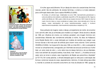 72
A mulher agora está diferente. Há um desejo de retorno às características femininas
naturais, porém não de submissão. As revistas femininas, o cinema e a moda colaboram
para a afirmação dessa idéia. Como explica VIGARELLO (2006),
As revistas, em primeiro lugar, multiplicadas nos anos 1960, insensivelmente generalizaram a
cultura da estética e dos cuidados: a publicidade ocupa 60% a 70% das páginas de Elle, Vogue ou
Jardins des Modes, em 1960, quase o dobro do que ocupava nos anos 1930. O peso do visual se
impôs: fotos de rostos ou corpos ampliadas em página inteira, sinais esticados até o limite do
espaço, corpos escorregadios de curvas superdimensionadas, quadris e bumbuns
especificamente enquadrados, interminavelmente reproduzidos e realçados (p.173)
Essa profusão de imagens revela o desejo, principalmente da mulher, de encontrar
outro caminho além dos já conhecidos para modelar sua imagem. Ainda durante a década
de 1950, por influência do cinema, as mulheres percebem uma imagem feminina com
características diferentes das normalmente atribuídas à mulher. As divas de Hollywood,
como Brigitte Bardot, têm o corpo delineado por modelos de vestidos que realçam suas
formas naturais e não mais usam de artifícios para criarem novos volumes. Como comenta
VIGARELLO (2006), “as moças do fim dos anos 1950, ao imitar B.B. (...) têm a sensação de
renovar os comportamentos, consagrando, por intermédio da estrutura carnal de sua mulher
fatal, um certo modo de vida (...) uma visão nova do desejo feminino e de sua liberdade,
visão nova também da conquista estética, mais direta, mais “natural” (...) A estética torna-se
saber como se tornar si própria, esse magnetismo de Brigitte que personifica a liberdade”
(p172-173). Em outras palavras, a silhueta desejada agora se volta para a valorização das
formas e contornos naturais do corpo, especialmente o feminino. A moda reforça essa idéia
e, inserida no contexto de crescente consumismo do início da década de 1960, agrega às
FIGURA 36
Desenhos de Alceu Penna para a Revista O
Cruzeiro de 1959, na seção “As Garotas de
Alceu”, que trazia informações de moda e
principalmente de comportamento.
FIGURA 37
Ilustração para a capa da edição
especial de moda, que ocorreu
durante a década de 1950.
 