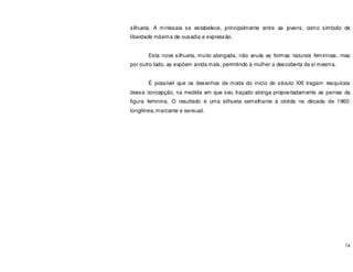 74
silhueta. A minissaia se estabelece, principalmente entre as jovens, como símbolo de
liberdade máxima de ousadia e expressão.
Esta nova silhueta, muito alongada, não anula as formas naturais femininas, mas
por outro lado, as expõem ainda mais, permitindo à mulher a descoberta de si mesma.
É possível que os desenhos de moda do início do século XXI tragam resquícios
dessa concepção, na medida em que seu traçado alonga propositadamente as pernas da
figura feminina. O resultado é uma silhueta semelhante à obtida na década de 1960:
longilinea,marcante e sensual.
 