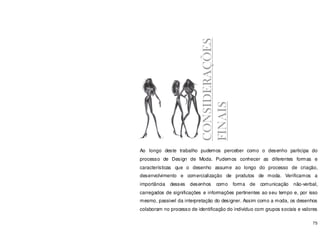75
Ao longo deste trabalho pudemos perceber como o desenho participa do
processo de Design de Moda. Pudemos conhecer as diferentes formas e
características que o desenho assume ao longo do processo de criação,
desenvolvimento e comercialização de produtos de moda. Verificamos a
importância desses desenhos como forma de comunicação não-verbal,
carregados de significações e informações pertinentes ao seu tempo e, por isso
mesmo, passivel da interpretação do designer. Assim como a moda, os desenhos
colaboram no processo de identificação do indivíduo com grupos sociais e valores
CONSIDERAÇÕES
FINAIS
 
