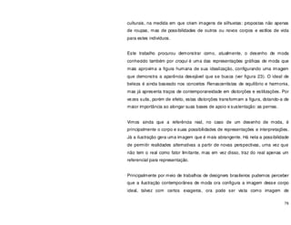76
culturais, na medida em que criam imagens de silhuetas: propostas não apenas
de roupas, mas de possibilidades de outros ou novos corpos e estilos de vida
para estes indivíduos.
Este trabalho procurou demonstrar como, atualmente, o desenho de moda
conhecido também por croqui é uma das representações gráficas de moda que
mais aproxima a figura humana de sua idealização, configurando uma imagem
que demonstra a aparência desejável que se busca (ver figura 23). O ideal de
beleza é ainda baseado nos conceitos Renascentistas de equilíbrio e harmonia,
mas já apresenta traços de contemporaneidade em distorções e estilizações. Por
vezes sutis, porém de efeito, estas distorções transformam a figura, dotando-a de
maior importância ao alongar suas bases de apoio e sustentação: as pernas.
Vimos ainda que a referência real, no caso de um desenho de moda, é
principalmente o corpo e suas possibilidades de representações e interpretações.
Já a ilustração gera uma imagem que é mais abrangente. Há nela a possibilidade
de permitir realidades alternativas a partir de novas perspectivas, uma vez que
não tem o real como fator limitante, mas em vez disso, traz do real apenas um
referencial para representação.
Principalmente por meio de trabalhos de designers brasileiros pudemos perceber
que a ilustração contemporânea de moda ora configura a imagem desse corpo
ideal, talvez com certos exageros, ora pode ser vista como imagem de
 