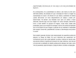 77
experimentação e da busca por um novo corpo e uma nova comunicação (ver
figura 21).
No contemporâneo, há a possibilidade do relativo e até mesmo do feio como
alternativa estética. Há exemplos em que a ilustração de moda é a imagem da
representação do corpo e da silhueta em que ideais e parâmetros de beleza
usados demonstram um maior desprendimento em relação a estilos pré-
determinados. Há também uma liberdade maior para unir estilos e traços
diferentes, fazendo surgir uma nova imagem. Em outros exemplos, observamos
como a moda também se apropria de imagens, muitas vezes criadas pela
publicidade, para a comunicação da mensagem. A forma não-verbal de expressão
que se dá através de suas imagens é passível de ser analisada e interpretada
pelo receptor/ consumidor, possibilitando o contato e a identificação entre produto
e usuário.
Este trabalho pretende contribuir para sistematização da experiência prática do
desenho no Design de Moda. Ao reunir elementos que caracterizam um
conhecimento que já vem sendo aplicado na prática, inclusive em sala de aula,
este estudo enfatiza a importância do desenho em duas instâncias: como técnica
e ferramental na realização do trabalho profissional do designer de moda e como
meio de expressão, experimentação e criação de idéias, conceitos e proposições.
 