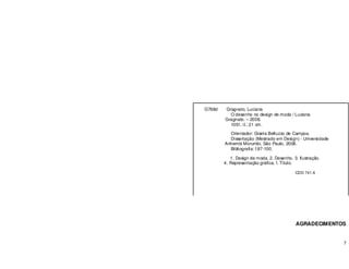 7
AGRADECIMENTOS
G768d Gragnato, Luciana
O desenho no design de moda / Luciana
Gragnato. – 2008.
105f.: il.; 21 cm.
Orientador: Gisela Belluzzo de Campos.
Dissertação (Mestrado em Design) - Universidade
Anhembi Morumbi, São Paulo, 2008.
Bibliografia: f.97-100.
1. Design de moda. 2. Desenho. 3. Ilustração.
4. Representação gráfica. I. Título.
CDD 741.6
 