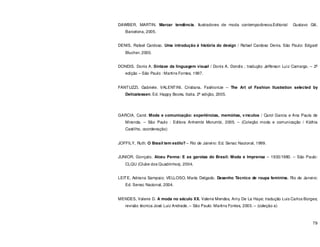 79
DAWBER, MARTIN. Marcar tendência. Ilustradores de moda contemporâneos.Editorial Gustavo Gili,
Barcelona, 2005.
DENIS, Rafael Cardoso. Uma introdução á história do design / Rafael Cardoso Denis. São Paulo: Edgard
Blucher, 2000.
DONDIS, Donis A. Sintaxe da linguagem visual / Donis A. Dondis ; tradução Jefferson Luiz Camargo. – 2ª
edição – São Paulo : Martins Fontes, 1997.
FANTUZZI, Gabriele. VALENTINI, Cristiana. Fashionize – The Art of Fashion Ilustration selected by
Delicatessen. Ed. Happy Books, Italia. 2ª edição, 2005.
GARCIA, Carol. Moda e comunicação: experiências, memórias, vínculos / Carol Garcia e Ana Paula de
Miranda. – São Paulo : Editora Anhembi Morumbi, 2005. – (Coleção moda e comunicação / Káthia
Castilho, coordenação)
JOFFILY, Ruth. O Brasil tem estilo? – Rio de Janeiro: Ed. Senac Nacional, 1999.
JUNIOR, Gonçalo. Alceu Penna: E as garotas do Brasil: Moda e Imprensa – 1933/1980. – São Paulo:
CLQU (Clube dos Quadrinhos), 2004.
LEITE, Adriana Sampaio; VELLOSO, Marta Delgado. Desenho Técnico de roupa feminina. Rio de Janeiro:
Ed. Senac Nacional, 2004.
MENDES, Valerie D. A moda no século XX. Valerie Mendes, Amy De La Haye; tradução Luis Carlos Borges;
revisão técnica José Luiz Andrade. – São Paulo: Martins Fontes, 2003. – (coleção a)
 