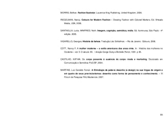 80
MORRIS, Bethan. Fashion Ilustrator. Laurence King Publishing, United Kingdom, 2006.
RIEGELMAN, Nancy. Colours for Modern Fashion – Drawing Fashion with Colored Markers. Ed. 9Heads
Media, USA, 2006.
SANTAELLA, Lucia. WINFRIED, Noth. Imagem, cognição, semiótica, mídia. Ed. Iluminuras, São Paulo - 4ª
edição, 2005.
VIGARELLO, Georges. História da beleza. Tradução Léo Schlafman. – Rio de Janeiro : Ediouro, 2006.
COTT, Nancy F. A mulher moderna – o estilo americano dos anos vinte. In: História das mulheres no
Ocidente – vol. 5: O século XX. / direção Gorge Duby e Michelle Perrot, 1991. p 95.
CASTILHO, KÁTHIA. Do corpo presente à ausência do corpo: moda e marketing. Doutorado em
Comunicação e Semiótica PUC/SP, 2004.
MARTINS, Luiz Geraldo Ferrari. A Etimologia da palavra desenho (e design) na sua língua de origem e
em quatro de seus provincianismos: desenho como forma de pensamento e conhecimento. – III
Fórum de Pesquisa FAU.Mackenzie, 2007.
 