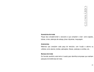 81
Acessórios de moda
Peças Que complementam o vestuário e que compõem o look como sapatos,
bolsas, cintos, adereços de cabeça, jóias e bijuterias, maquiagem.
Aviamentos
Materiais que compõem cada peça de vestuário, com função e adorno ou
utilitária, como zíperes, botões, aplicações, ilhoses, cadarços e cordões, etc.
Bureaux de moda
Do francês escritório, este termo é usado para identificar empresas que realizam
pesquisa de tendências de moda.
GLOSSÁRIO
 