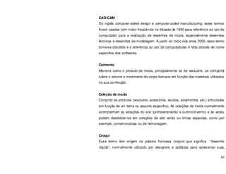 82
CAD/CAM
Do inglês computer-aided design e computer-aided manufacturing, estes termos
foram usados com maior freqüência na década de 1990 para referência ao uso de
computador para a realização de desenhos de moda, especialmente desenhos
técnicos e desenhos de modelagem. A partir do inicio dos anos 2000, esse termo
torna-se obsoleto e a referência ao uso de computadores é feita através do nome
especifico dos softwares.
Caimento
Maneira como o produto de moda, principalmente os de vestuário, se comporta
sobre o volume e movimento do corpo humano em função dos materiais utilizados
na sua confecção.
Coleção de moda
Conjunto de produtos (vestuário, acessórios, tecidos, aviamentos, etc.) articulados
em função de um tema ou assunto específico. As coleções de moda normalmente
acompanham as estações do ano (primavera/verão e outono/inverno) e às vezes
podem desdobrar-se em coleções de alto verão ou linhas especiais, como por
exemplo, comemorativas ou de homenagem.
Croqui
Esse termo tem origem na palavra francesa croquis que significa “desenho
rápido”, normalmente utilizado por designers e estilistas para apresentar suas
 
