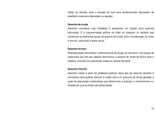 83
idéias às clientes, para a decisão do que será confeccionado (discussão de
detalhes e possíveis alterações ou ajustes).
Desenho de moda
Desenho conceitual cuja finalidade é apresentar um projeto para possível
fabricação. É a representação gráfica da idéia do designer ou estilista que
contempla os elementos gerais do produto de moda, como coordenação de cores
e formas, caimentos e efeito visual.
Desenho técnico
Representação planificada e bidimensional de peças de vestuário e de peças de
acessórios que tem por objetivo demonstrar o produto de moda de forma clara e
objetiva, visando sua reprodução exata em escala industrial.
Desenho Vetorial
Desenho criado a partir de softwares gráficos. Esse tipo de desenho também é
conhecido como gráfico vetorial, é criado como um conjunto de linhas geradas a
partir de descrições matemáticas que determinam a posição, o comprimento e a
direção em que as linhas são desenhadas.
 