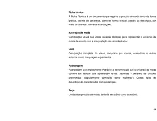 84
Ficha técnica
A Ficha Técnica é um documento que registra o produto de moda tanto de forma
gráfica, através de desenhos, como de forma textual, através da descrição, por
meio de palavras, números e anotações.
Ilustração de moda
Composição visual que utiliza variadas técnicas para representar o universo da
moda de acordo com a interpretação de cada ilustrador.
Look
Composição completa do visual, composta por roupas, acessórios e outros
adornos, como maquiagem e penteados.
Padronagem
Padronagem ou simplesmente Padrão é a denominação que o universo da moda
confere aos tecidos que apresentam listras, xadrezes e desenho de círculos
preenchidos (popularmente conhecido como “bolinhas”). Outros tipos de
desenhos são considerados como estampas.
Peça
Unidade ou produto de moda, tanto de vestuário como acessório.
 
