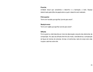 85
Prancha
Unidade visual que caracteriza o desenho e a ilustração; o todo. Espaço
determinado pela folha de papel sobre a qual o desenho será realizado.
Prêt-a-porter
Termo em francês que significa “pronto para vestir”.
Ready-to-wear
Termo em inglês que significa “pronto para vestir”.
Silhueta
Forma geral ou total descrita por meio da observação conjunta dos elementos da
composição. No caso da silhueta feminina de moda, consideramos a composição
da figura em termos de volumes, formas e movimentos, tanto do corpo como das
roupas e adornos sobre ele.
 