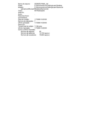 Nome do arquivo: VERSÃO FINAL_A4
Pasta: C:Documents and SettingsuserDesktop
Modelo: C:Documents and SettingsuserDados de
aplicativosMicrosoftModelosNormal.dot
Título: INTRODUÇÃO
Assunto:
Autor: .
Palavras-chave:
Comentários:
Data de criação: 1/7/2008 16:20:00
Número de alterações: 7
Última gravação: 1/7/2008 16:28:00
Salvo por: .
Tempo total de edição: 11 Minutos
Última impressão: 1/7/2008 16:28:00
Como a última impressão
Número de páginas: 85
Número de palavras: 14.793 (aprox.)
Número de caracteres: 79.884 (aprox.)
 