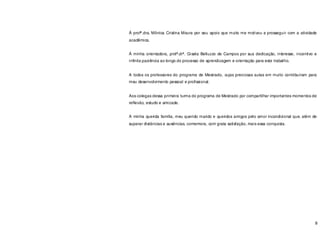 8
À profª.dra. Mônica Cristina Moura por seu apoio que muito me motivou a prosseguir com a atividade
acadêmica.
À minha orientadora, profª.drª. Gisela Belluzzo de Campos por sua dedicação, interesse, incentivo e
infinita paciência ao longo do processo de aprendizagem e orientação para este trabalho.
A todos os professores do programa de Mestrado, cujas preciosas aulas em muito contribuíram para
meu desenvolvimento pessoal e profissional.
Aos colegas dessa primeira turma do programa de Mestrado por compartilhar importantes momentos de
reflexão, estudo e amizade.
A minha querida família, meu querido marido e queridos amigos pelo amor incondicional que, além de
superar distâncias e ausências, comemora, com grata satisfação, mais essa conquista.
 