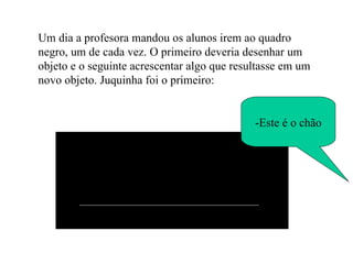 Um dia a profesora mandou os alunos irem ao quadro negro, um de cada vez. O primeiro deveria desenhar um objeto e o seguinte acrescentar algo que resultasse em um novo objeto. Juquinha foi o primeiro: -Este é o chão 