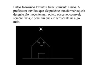 Então Joãozinho levantou freneticamente a mão. A professora duvidou que ele pudesse transformar aquele desenho tão inocente num objeto obsceno, como ele sempre fazia, e permitiu que ele acrescentasse algo mais. 