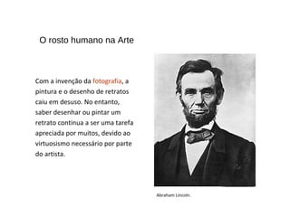 Com a invenção da fotografia, a
pintura e o desenho de retratos
caiu em desuso. No entanto,
saber desenhar ou pintar um
retrato continua a ser uma tarefa
apreciada por muitos, devido ao
virtuosismo necessário por parte
do artista.
O rosto humano na Arte
Abraham Lincoln.
 