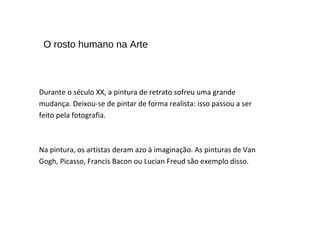 Durante o século XX, a pintura de retrato sofreu uma grande
mudança. Deixou-se de pintar de forma realista: isso passou a ser
feito pela fotografia.
Na pintura, os artistas deram azo à imaginação. As pinturas de Van
Gogh, Picasso, Francis Bacon ou Lucian Freud são exemplo disso.
O rosto humano na Arte
 