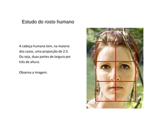 Estudo do rosto humano
A cabeça humana tem, na maioria
dos casos, uma proporção de 2:3.
Ou seja, duas partes de largura por
três de altura.
Observa a imagem.
 