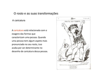 O rosto e as suas transformações
A caricatura está relacionada com o
exagero das formas que
caracterizam uma pessoa. Quando
uma pessoa tem algum aspeto mais
pronunciado no seu rosto, isso
acaba por ser determinante no
desenho de caricatura dessa pessoa.
A caricatura
 
