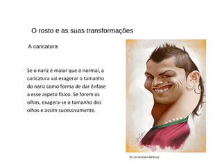 O rosto e as suas transformações
Se o nariz é maior que o normal, a
caricatura vai exagerar o tamanho
do nariz como forma de dar ênfase
a esse aspeto físico. Se forem os
olhos, exagera-se o tamanho dos
olhos e assim sucessivamente.
© Luís Gustavo Barbosa.
A caricatura
 