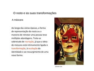 O rosto e as suas transformações
Ao longo das várias épocas, a forma
de representação do rosto ou a
maneira de retratar uma pessoa teve
múltiplas abordagens. Trata-se
sobretudo de recriação, já que a ideia
de máscara está intimamente ligada à
transformação, à ocultação da
identidade e ao ressurgimento de uma
nova forma.
Salvador Dalí.
A máscara
 