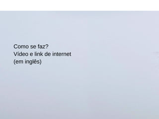 Como se faz?
Vídeo e link de internet
(em inglês)
 