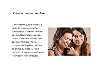 O rosto humano na Arte
O nosso rosto é, sem dúvida, a
parte do corpo que melhor
conhecemos. É através do rosto
que nos identificamos uns aos
outros. É também através dele
que exprimimos as nossas
emoções de alegria ou tristeza,
de ânimo ou medo. O rosto
humano consegue exprimir uma
“infinidade” de expressões.
 