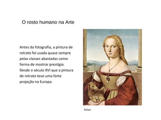 Antes da fotografia, a pintura de
retrato foi usada quase sempre
pelas classes abastadas como
forma de mostrar prestígio.
Desde o século XVI que a pintura
de retrato teve uma forte
projeção na Europa.
O rosto humano na Arte
Rafael.
 