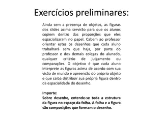 Exercícios preliminares:
Ainda sem a presença de objetos, as figuras
dos slides acima servirão para que os alunos
copiem dentro das proporções que eles
espacializaram no papel. Cabem ao professor
orientar estes os desenhos que cada aluno
trabalhará sem que haja, por parte do
professor e dos demais colegas do alunado,
qualquer critério de julgamento ou
comparações. O objetivo é que cada aluno
interprete as figuras acima de acordo com sua
visão de mundo e apreensão do próprio objeto
e que saiba distribuir sua própria figura dentro
da espacialidade do desenho.
Importe:
Sobre desenhe, entende-se toda a estrutura
da figura no espaço da folha. A folha e a figura
são composições que formam o desenho.
 