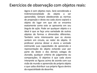Exercícios de observação com objetos reais:
Agora é com objetos reais. Será considerada a
tridimensionalidade do objeto a ser
apreendida. Sempre obedecendo as normas
de proporção e desta vez cada aluno copiará o
objeto do lugar em que ele se encontra
exatamente como este se apresenta em seu
ângulo de ação. Pode ser qualquer objeto e o
ideal é que se faça uma variedade de outros
objetos de formas e dimensões diferentes.
Também seria interessante que os alunos
sentem em circulo, ao redor do objeto. O
professor precisa deixar o aluno a vontade
estimando suas capacidades de apreensão e
representação do objeto evitando usar por
parte do deste e dos demais colegas do
alunado, qualquer critério de julgamento ou
comparações. O objetivo é que cada aluno
interprete as figuras acima de acordo com sua
visão de mundo e apreensão do próprio objeto
e que saiba distribuir sua própria figura dentro
da espacialidade do desenho.
 