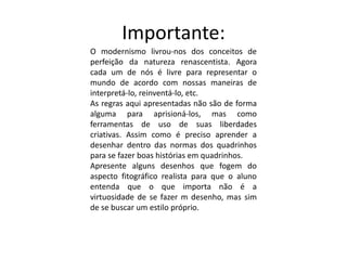 Importante:
O modernismo livrou-nos dos conceitos de
perfeição da natureza renascentista. Agora
cada um de nós é livre para representar o
mundo de acordo com nossas maneiras de
interpretá-lo, reinventá-lo, etc.
As regras aqui apresentadas não são de forma
alguma para aprisioná-los, mas como
ferramentas de uso de suas liberdades
criativas. Assim como é preciso aprender a
desenhar dentro das normas dos quadrinhos
para se fazer boas histórias em quadrinhos.
Apresente alguns desenhos que fogem do
aspecto fitográfico realista para que o aluno
entenda que o que importa não é a
virtuosidade de se fazer m desenho, mas sim
de se buscar um estilo próprio.
 