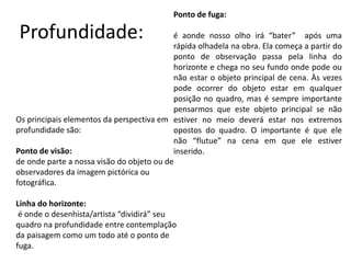 Profundidade:
Ponto de fuga:
é aonde nosso olho irá “bater” após uma
rápida olhadela na obra. Ela começa a partir do
ponto de observação passa pela linha do
horizonte e chega no seu fundo onde pode ou
não estar o objeto principal de cena. Às vezes
pode ocorrer do objeto estar em qualquer
posição no quadro, mas é sempre importante
pensarmos que este objeto principal se não
estiver no meio deverá estar nos extremos
opostos do quadro. O importante é que ele
não “flutue” na cena em que ele estiver
inserido.
Os principais elementos da perspectiva em
profundidade são:
Ponto de visão:
de onde parte a nossa visão do objeto ou de
observadores da imagem pictórica ou
fotográfica.
Linha do horizonte:
é onde o desenhista/artista “dividirá” seu
quadro na profundidade entre contemplação
da paisagem como um todo até o ponto de
fuga.
 