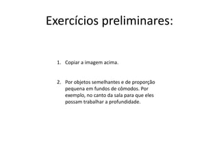 Exercícios preliminares:
1. Copiar a imagem acima.
2. Por objetos semelhantes e de proporção
pequena em fundos de cômodos. Por
exemplo, no canto da sala para que eles
possam trabalhar a profundidade.
 