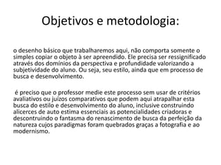 Objetivos e metodologia:
o desenho básico que trabalharemos aqui, não comporta somente o
simples copiar o objeto à ser apreendido. Ele precisa ser ressignificado
através dos domínios da perspectiva e profundidade valorizando a
subjetividade do aluno. Ou seja, seu estilo, ainda que em processo de
busca e desenvolvimento.
é preciso que o professor medie este processo sem usar de critérios
avaliativos ou juízos comparativos que podem aqui atrapalhar esta
busca do estilo e desenvolvimento do aluno, inclusive construindo
alicerces de auto estima essenciais as potencialidades criadoras e
descontruindo o fantasma do renascimento de busca da perfeição da
natureza cujos paradigmas foram quebrados graças a fotografia e ao
modernismo.
 
