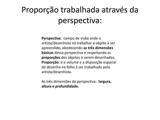 Proporção trabalhada através da
perspectiva:
Perspectiva: campo de visão onde o
artista/desenhista irá trabalhar o objeto à ser
apreendido, obedecendo as três dimensões
básicas dessa perspectiva e respeitando as
proporções dos objetos à serem desenhados.
Proporção: é o volume e a disposição espacial
do desenho na folha à ser trabalhado pelo
artista/desenhista.
As três dimensões da perspectiva: largura,
altura e profundidade.
 