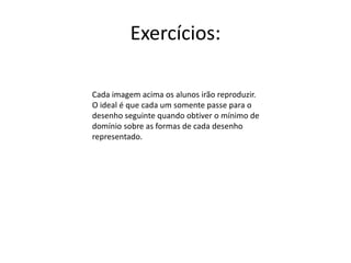 Exercícios:
Cada imagem acima os alunos irão reproduzir.
O ideal é que cada um somente passe para o
desenho seguinte quando obtiver o mínimo de
domínio sobre as formas de cada desenho
representado.
 