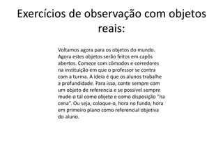Exercícios de observação com objetos
reais:
Voltamos agora para os objetos do mundo.
Agora estes objetos serão feitos em capôs
abertos. Comece com cômodos e corredores
na instituição em que o professor se contra
com a turma. A ideia é que os alunos trabalhe
a profundidade. Para isso, conte sempre com
um objeto de referencia e se possível sempre
mude-o tal como objeto e como disposição “na
cena”. Ou seja, coloque-o, hora no fundo, hora
em primeiro plano como referencial objetiva
do aluno.
 