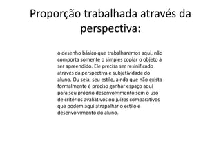 Proporção trabalhada através da
perspectiva:
o desenho básico que trabalharemos aqui, não
comporta somente o simples copiar o objeto à
ser apreendido. Ele precisa ser resinificado
através da perspectiva e subjetividade do
aluno. Ou seja, seu estilo, ainda que não exista
formalmente é preciso ganhar espaço aqui
para seu próprio desenvolvimento sem o uso
de critérios avaliativos ou juízos comparativos
que podem aqui atrapalhar o estilo e
desenvolvimento do aluno.
 