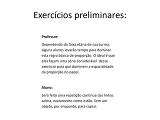 Exercícios preliminares:
Professor:
Dependendo da faixa etária de sua turma,
alguns alunos levarão tempo para dominar
esta regra básica de proporção. O ideal é que
eles façam uma série considerável desse
exercício para que dominem a espacialidade
da proporção no papel.
Aluno:
Será feito uma repetição continua das linhas
acima, exatamente como estão. Sem um
objeto, por enquanto, para copiar.
 