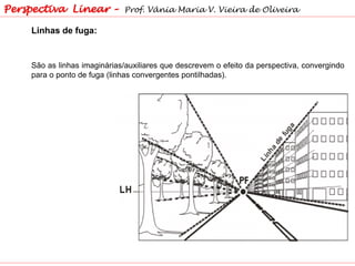 Linhas de fuga:
São as linhas imaginárias/auxiliares que descrevem o efeito da perspectiva, convergindo
para o ponto de fuga (linhas convergentes pontilhadas).
Perspectiva Linear – Prof. Vânia Maria V. Vieira de Oliveira
 