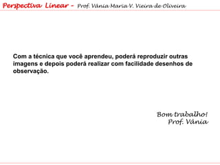 Com a técnica que você aprendeu, poderá reproduzir outras
imagens e depois poderá realizar com facilidade desenhos de
observação.
Bom trabalho!
Prof. Vânia
Perspectiva Linear – Prof. Vânia Maria V. Vieira de Oliveira
 