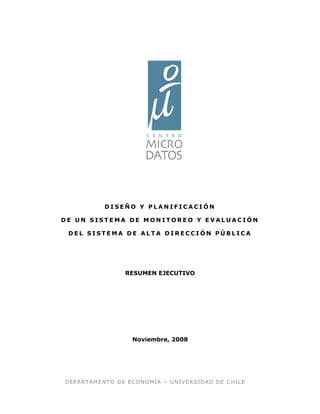 DEPARTAMENTO DE ECONOMÍA – UNIVERSIDAD DE CHILE
D I S E Ñ O Y P L A N I F I C A C I Ó N
D E U N S I S T E M A D E M O N I T O R E O Y E V A L U A C I Ó N
D E L S I S T E M A D E A L T A D I R E C C I Ó N P Ú B L I C A
RESUMEN EJECUTIVO
Noviembre, 2008
 