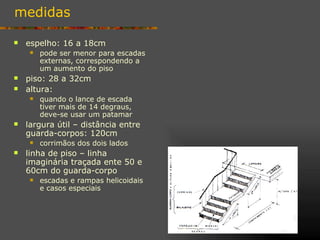 medidas

   espelho: 16 a 18cm
        pode ser menor para escadas
         externas, correspondendo a
         um aumento do piso
   piso: 28 a 32cm
   altura:
        quando o lance de escada
         tiver mais de 14 degraus,
         deve-se usar um patamar
   largura útil – distância entre
    guarda-corpos: 120cm
        corrimãos dos dois lados
   linha de piso – linha
    imaginária traçada ente 50 e
    60cm do guarda-corpo
        escadas e rampas helicoidais
         e casos especiais
 
