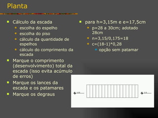 Planta

   Cálculo da escada                  para h=3,15m e e=17,5cm
       escolha do espelho                 p=28 a 30cm; adotado
       escolha do piso                     28cm
       cálculo da quantidade de           n=3,15/0,175=18
        espelhos                           c=(18-1)*0,28
       cálculo do comprimento da             opção sem patamar

        escada
   Marque o comprimento
    (desenvolvimento) total da
    escada (isso evita acúmulo
    de erros)
   Marque os lances da
    escada e os patamares
   Marque os degraus
 