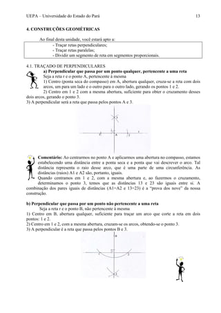 UEPA – Universidade do Estado do Pará 13
4. CONSTRUÇÕES GEOMÉTRICAS
Ao final desta unidade, você estará apto a:
- Traçar retas perpendiculares;
- Traçar retas paralelas;
- Dividir um segmento de reta em segmentos proporcionais.
4.1. TRAÇADO DE PERPENDICULARES
a) Perpendicular que passa por um ponto qualquer, pertencente a uma reta
Seja a reta r e o ponto A, pertencente à mesma
1) Centro (ponta seca do compasso) em A, abertura qualquer, cruza-se a reta com dois
arcos, um para um lado e o outro para o outro lado, gerando os pontos 1 e 2.
2) Centro em 1 e 2 com a mesma abertura, suficiente para obter o cruzamento desses
dois arcos, gerando o ponto 3.
3) A perpendicular será a reta que passa pelos pontos A e 3.
Comentário: Ao centrarmos no ponto A e aplicarmos uma abertura no compasso, estamos
estabelecendo uma distância entre a ponta seca e a ponta que vai descrever o arco. Tal
distância representa o raio desse arco, que é uma parte de uma circunferência. As
distâncias (raios) A1 e A2 são, portanto, iguais.
Quando centramos em 1 e 2, com a mesma abertura e, ao fazermos o cruzamento,
determinamos o ponto 3, temos que as distâncias 13 e 23 são iguais entre si. A
combinação dos pares iguais de distâncias (A1=A2 e 13=23) é a “prova dos nove” da nossa
construção.
b) Perpendicular que passa por um ponto não pertencente a uma reta
Seja a reta r e o ponto B, não pertencente à mesma
1) Centro em B, abertura qualquer, suficiente para traçar um arco que corte a reta em dois
pontos: 1 e 2.
2) Centro em 1 e 2, com a mesma abertura, cruzam-se os arcos, obtendo-se o ponto 3.
3) A perpendicular é a reta que passa pelos pontos B e 3.
 