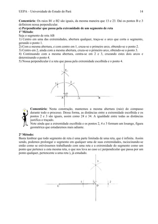 UEPA – Universidade do Estado do Pará 14
Comentário: Os raios B1 e B2 são iguais, da mesma maneira que 13 e 23. Daí os pontos B e 3
definirem nossa perpendicular.
c) Perpendicular que passa pela extremidade de um segmento de reta
1º Método:
Seja o segmento de reta AB
1) Centro em uma das extremidades, abertura qualquer, traça-se o arco que corta o segmento,
gerando o ponto 1.
2) Com a mesma abertura, e com centro em 1, cruza-se o primeiro arco, obtendo-se o ponto 2.
3) Centro em 2, ainda com a mesma abertura, cruza-se o primeiro arco, obtendo-se o ponto 3.
4) Continuando com a mesma abertura, centra-se em 2 e 3, cruzando estes dois arcos e
determinando o ponto 4.
5) Nossa perpendicular é a reta que passa pela extremidade escolhida e o ponto 4.
Comentário: Nesta construção, mantemos a mesma abertura (raio) do compasso
durante todo o processo. Dessa forma, as distâncias entre a extremidade escolhida e os
pontos 2 e 3 são iguais, assim como 24 e 34. A igualdade entre todas as distâncias
justifica o traçado.
Note ainda que a extremidade escolhida e os pontos 2, 4 e 3 formam um losango, figura
geométrica que estudaremos mais adiante.
2º Método:
Basta lembrar que todo segmento de reta é uma parte limitada de uma reta, que é infinita. Assim
sendo, podemos prolongar o segmento em qualquer uma de suas extremidades, raciocinando-se
então como se estivéssemos trabalhando com uma reta e a extremidade do segmento como um
ponto que pertence a esta mesma reta, o que nos leva ao caso a ( perpendicular que passa por um
ponto qualquer, pertencente a uma reta ), já estudado.
 