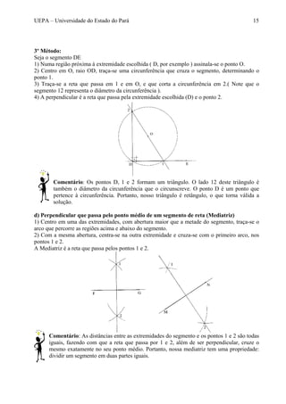 UEPA – Universidade do Estado do Pará 15
3º Método:
Seja o segmento DE
1) Numa região próxima à extremidade escolhida ( D, por exemplo ) assinala-se o ponto O.
2) Centro em O, raio OD, traça-se uma circunferência que cruza o segmento, determinando o
ponto 1.
3) Traça-se a reta que passa em 1 e em O, e que corta a circunferência em 2.( Note que o
segmento 12 representa o diâmetro da circunferência ).
4) A perpendicular é a reta que passa pela extremidade escolhida (D) e o ponto 2.
Comentário: Os pontos D, 1 e 2 formam um triângulo. O lado 12 deste triângulo é
também o diâmetro da circunferência que o circunscreve. O ponto D é um ponto que
pertence à circunferência. Portanto, nosso triângulo é retângulo, o que torna válida a
solução.
d) Perpendicular que passa pelo ponto médio de um segmento de reta (Mediatriz)
1) Centro em uma das extremidades, com abertura maior que a metade do segmento, traça-se o
arco que percorre as regiões acima e abaixo do segmento.
2) Com a mesma abertura, centra-se na outra extremidade e cruza-se com o primeiro arco, nos
pontos 1 e 2.
A Mediatriz é a reta que passa pelos pontos 1 e 2.
Comentário: As distâncias entre as extremidades do segmento e os pontos 1 e 2 são todas
iguais, fazendo com que a reta que passa por 1 e 2, além de ser perpendicular, cruze o
mesmo exatamente no seu ponto médio. Portanto, nossa mediatriz tem uma propriedade:
dividir um segmento em duas partes iguais.
 