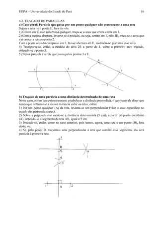 UEPA – Universidade do Estado do Pará 16
4.2. TRAÇADO DE PARALELAS
a) Caso geral: Paralela que passa por um ponto qualquer não pertencente a uma reta
Sejam a reta r e o ponto E, fora da reta.
1) Centro em E, raio (abertura) qualquer, traça-se o arco que cruza a reta em 1.
2) Com a mesma abertura, inverte-se a posição, ou seja, centro em 1, raio 1E, traça-se o arco que
vai cruzar a reta no ponto 2.
Com a ponta seca do compasso em 2, faz-se abertura até E, medindo-se, portanto esse arco.
4) Transporta-se, então, a medida do arco 2E a partir de 1, sobre o primeiro arco traçado,
obtendo-se o ponto 3.
5) Nossa paralela é a reta que passa pelos pontos 3 e E.
b) Traçado de uma paralela a uma distância determinada de uma reta
Neste caso, temos que primeiramente estabelecer a distância pretendida, o que equivale dizer que
temos que determinar a menor distância entre as retas, então:
1) Por um ponto qualquer (A) da reta, levanta-se um perpendicular (vide o caso específico no
estudo das perpendiculares).
2) Sobre a perpendicular mede-se a distância determinada (5 cm), a partir do ponto escolhido
(A), obtendo-se o segmento de reta AB, igual a 5 cm.
3) Procede-se, então, como no caso anterior, pois temos, agora, uma reta e um ponto (B), fora
desta, ou:
4) Se, pelo ponto B, traçarmos uma perpendicular à reta que contém esse segmento, ela será
paralela à primeira reta.
 
