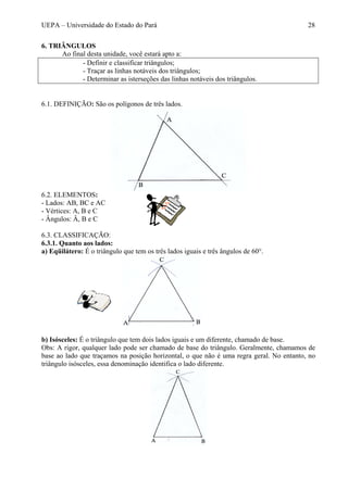 UEPA – Universidade do Estado do Pará 28
6. TRIÂNGULOS
Ao final desta unidade, você estará apto a:
- Definir e classificar triângulos;
- Traçar as linhas notáveis dos triângulos;
- Determinar as isterseções das linhas notáveis dos triângulos.
6.1. DEFINIÇÃO: São os polígonos de três lados.
6.2. ELEMENTOS:
- Lados: AB, BC e AC
- Vértices: A, B e C
- Ângulos: Â, B e C
6.3. CLASSIFICAÇÃO:
6.3.1. Quanto aos lados:
a) Eqüilátero: É o triângulo que tem os três lados iguais e três ângulos de 60°.
b) Isósceles: É o triângulo que tem dois lados iguais e um diferente, chamado de base.
Obs: A rigor, qualquer lado pode ser chamado de base do triângulo. Geralmente, chamamos de
base ao lado que traçamos na posição horizontal, o que não é uma regra geral. No entanto, no
triângulo isósceles, essa denominação identifica o lado diferente.
 