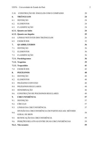 UEPA – Universidade do Estado do Pará 2
5.10. CONSTRUÇÃO DE ÂNGULOS COM O COMPASSO 20
6. TRIÂNGULOS 24
6.1. DEFINIÇÃO 24
6.2. ELEMENTOS 24
6.3. CLASSIFICAÇÃO 24
6.3.1. Quanto aos lados 24
6.3.2. Quanto aos ângulos 25
6.4. LINHAS NOTÁVEIS DOS TRIÂNGULOS 26
6.5. EXERCÍCIOS 32
7. QUADRILÁTEROS 36
7.1. DEFINIÇÃO 36
7.2. ELEMENTOS 36
7.3. CLASSIFICAÇÃO 36
7.3.1. Paralelogramos 36
7.3.2. Trapézios 39
7.3.3. Trapezóides 41
7.4 EXERCÍCIOS 42
8. POLÍGONOS 48
8.1. DEFINIÇÃO 48
8.2. ELEMENTOS 48
8.3. POLÍGONO CONVEXO 48
8.4. POLÍGONOS REGULARES 48
8.5. DENOMINAÇÃO 48
8.6. CONSTRUÇÃO DE POLÍGONOS REGULARES 49
9. CIRCUNFERÊNCIA 57
9.1. DEFINIÇÃO 57
9.2. CÍRCULO 57
9.3. LINHAS DA CIRCUNFERÊNCIA 57
9.4.
DIVISÃO DA CIRCUNFERÊNCIA EM PARTES IGUAIS: MÉTODO
GERAL DE BION
58
9.5. RETIFICAÇÃO DA CIRCUNFERÊNCIA 59
9.6. POSIÇÕES RELATIVAS ENTRE DUAS CIRCUNFERÊNCIAS 59
9.6.1. Não secantes 59
 